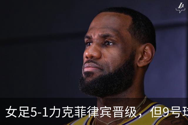 女足5-1力克菲律宾晋级，但9号球员表现令人失望